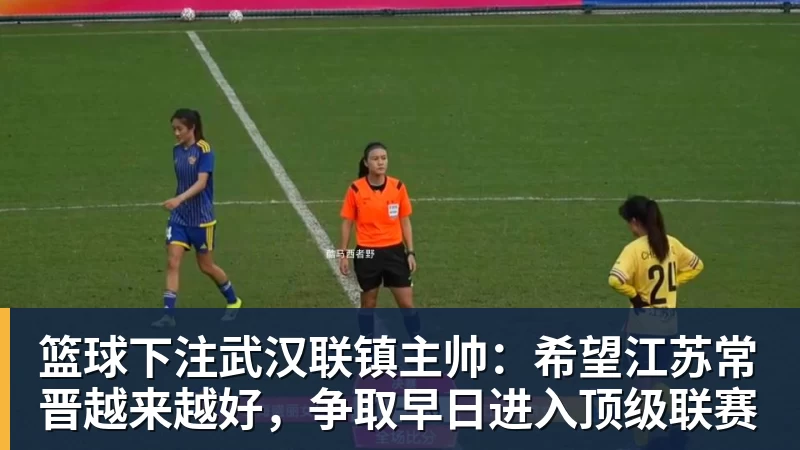 篮球下注武汉联镇主帅：希望江苏常晋越来越好，争取早日进入顶级联赛