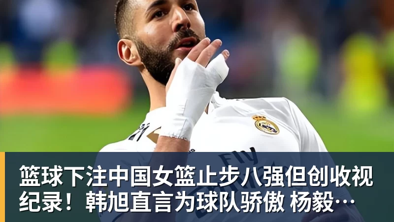 篮球下注中国女篮止步八强但创收视纪录！韩旭直言为球队骄傲 杨毅：完成任务了