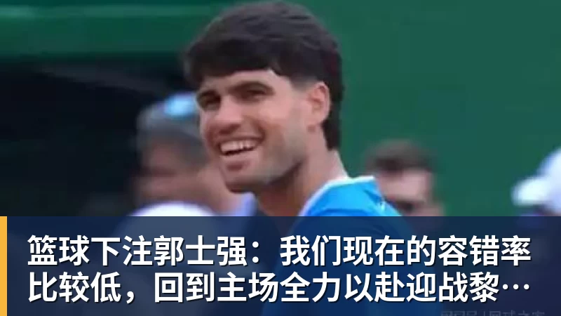 篮球下注郭士强：我们现在的容错率比较低，回到主场全力以赴迎战黎巴嫩