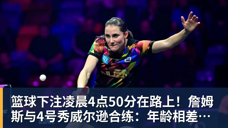 篮球下注凌晨4点50分在路上！詹姆斯与4号秀威尔逊合练：年龄相差超21岁