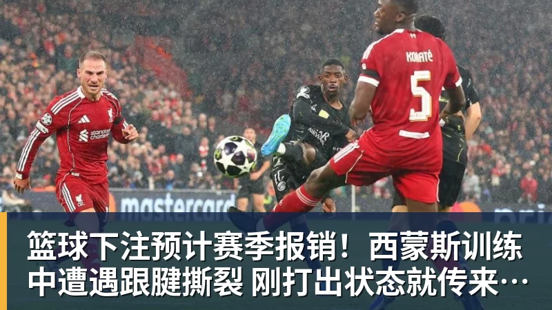 篮球下注预计赛季报销！西蒙斯训练中遭遇跟腱撕裂 刚打出状态就传来噩耗