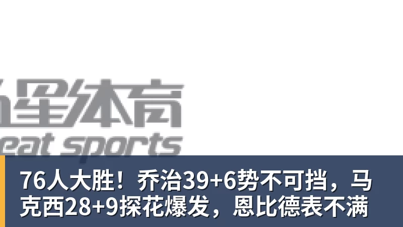 76人大胜！乔治39+6势不可挡，马克西28+9探花爆发，恩比德表不满