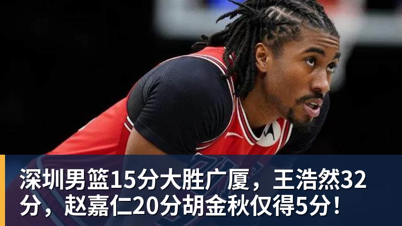 深圳男篮15分大胜广厦，王浩然32分，赵嘉仁20分胡金秋仅得5分！