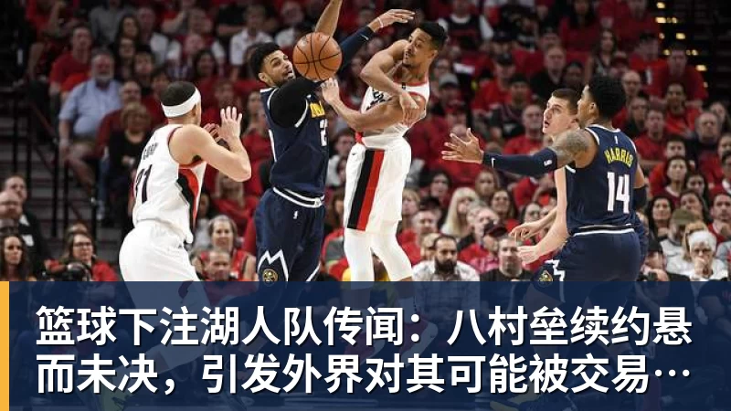 篮球下注湖人队传闻:八村垒续约悬而未决,引发外界对其可能被交易的猜测